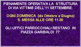 Casella di testo: PIENAMENTE OPERATIVA LA  STRUTTURA DI VIA VITTIME DELL11 SETTEMBRE.OGNI DOMENICA  (da Ottobre a Giugno)S. MESSA ALLE ORE 11.30 GLI UFFICI PARROCCHIALI RESTANO  IN PIAZZA GARIBALDI  77