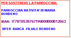 Casella di testo: PER SOSTENERE LA PARROCCHIA:PARROCCHIA NATIVITA DI MARIA BONDENO                                       IBAN:  IT78T0538767196000000012663 BPER  BANCA -FILIALE BONDENO
