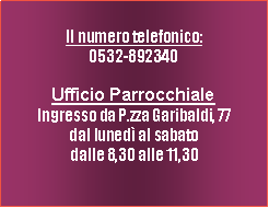 Casella di testo: Il numero telefonico:0532-892340 Ufficio ParrocchialeIngresso da P.zza Garibaldi, 77dal luned al sabatodalle 8,30 alle 11,30