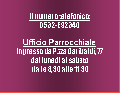 Casella di testo: I nostri numeri  telefonici:Ufficio Parrocchiale0532-892340 Ingresso da P.zza Garibaldi, 77dal luned al sabatodalle 8,30 alle 11,30