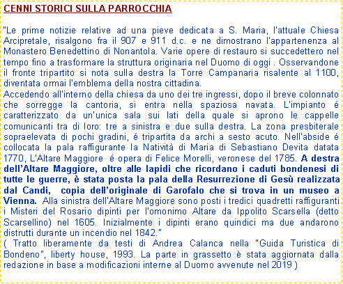 Casella di testo: CENNI STORICI SULLA PARROCCHIALe prime notizie relative ad una pieve dedicata a S. Maria, lattuale Chiesa Arcipretale, risalgono fra il 907 e 911 d.c. e ne dimostrano lappartenenza al Monastero Benedettino di Nonantola. Varie opere di restauro si succedettero nel tempo fino a trasformare la struttura originaria nel Duomo di oggi . Osservandone il fronte tripartito si nota sulla destra la Torre Campanaria risalente al 1100, diventata ormai lemblema della nostra cittadina.Accedendo allinterno della chiesa da uno dei tre ingressi, dopo il breve colonnato che sorregge la cantoria, si entra nella spaziosa navata. Limpianto  caratterizzato da ununica sala sui lati della quale si aprono le cappelle comunicanti tra di loro: tre a sinistra e due sulla destra. La zona presbiterale sopraelevata di pochi gradini,  tripartita da archi a sesto acuto. Nellabside  collocata la pala raffigurante la Nativit di Maria di Sebastiano Devita datata 1770, LAltare Maggiore   opera di Felice Morelli, veronese del 1785. A destra dellAltare Maggiore, oltre alle lapidi che ricordano i caduti bondenesi di tutte le guerre,  stata posta la pala della Resurrezione di Ges realizzata dal Candi,  copia delloriginale di Garofalo che si trova in un museo a Vienna.  Alla sinistra dellAltare Maggiore sono posti i tredici quadretti raffiguranti i Misteri del Rosario dipinti per lomonimo Altare da Ippolito Scarsella (detto Scarsellino) nel 1605. Inizialmente i dipinti erano quindici ma due andarono distrutti durante un incendio nel 1842. ( Tratto liberamente da testi di Andrea Calanca nella Guida Turistica di Bondeno, liberty house, 1993. La parte in grassetto  stata aggiornata dalla redazione in base a modificazioni interne al Duomo avvenute nel 2019 ) 