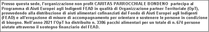 Casella di testo: Presso questa sede, lorganizzazione non profit CARITAS PARROCCHIALE BONDENO  partecipa al Programma di Aiuti Europei agli Indigenti FEAD in qualit di Organizzazione partner Territoriale (OpT), provvedendo alla distribuzione di aiuti alimentari cofinanziati dal Fondo di Aiuti Europei agli Indigenti (FEAD) e allerogazione di misure di accompagnamento per orientare e sostenere le persone in condizione di bisogno. Nellanno 2021 lOpT ha distribuito n. 3306 pacchi alimentari per un totale di n. 674 persone aiutate attraverso il sostegno finanziario del FEAD.