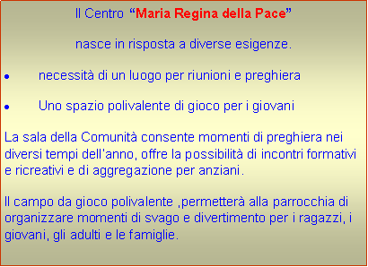 Casella di testo: Il Centro Maria Regina della Pace nasce in risposta a diverse esigenze.necessit di un luogo per riunioni e preghieraUno spazio polivalente di gioco per i giovaniLa sala della Comunit consente momenti di preghiera nei diversi tempi dellanno, offre la possibilit di incontri formativi e ricreativi e di aggregazione per anziani.Il campo da gioco polivalente ,permetter alla parrocchia di organizzare momenti di svago e divertimento per i ragazzi, i giovani, gli adulti e le famiglie.