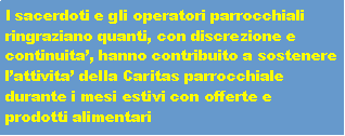 Casella di testo: I sacerdoti e gli operatori parrocchiali ringraziano quanti, con discrezione e continuita�, hanno contribuito a sostenere l�attivita� della Caritas parrocchiale durante i mesi estivi con offerte e prodotti alimentari